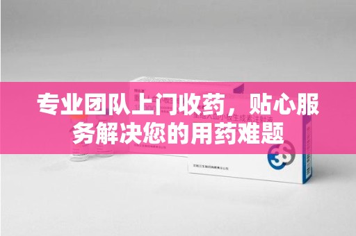 盐城专业团队上门收药，贴心服务解决您的用药难题