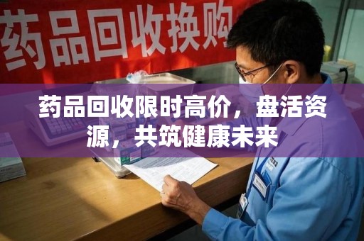 盐城药品回收限时高价，盘活资源，共筑健康未来