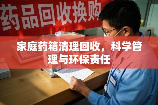 盐城家庭药箱清理回收，科学管理与环保责任