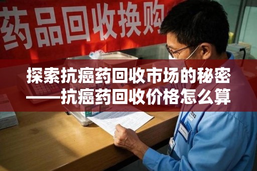 盐城探索抗癌药回收市场的秘密——抗癌药回收价格怎么算？