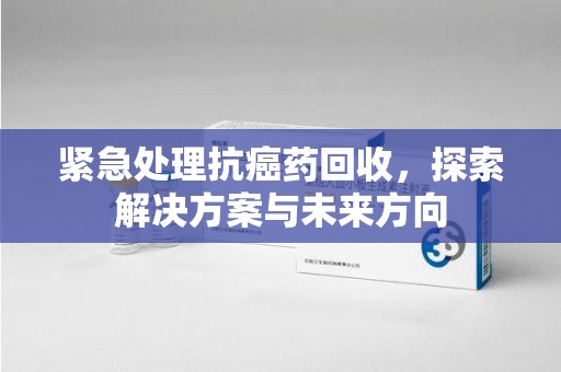 盐城紧急处理抗癌药回收，探索解决方案与未来方向