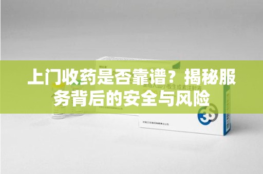盐城上门收药是否靠谱？揭秘服务背后的安全与风险