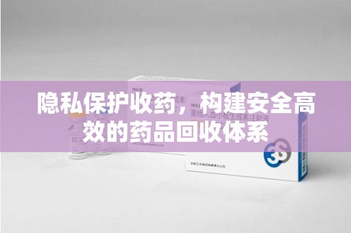 盐城隐私保护收药，构建安全高效的药品回收体系