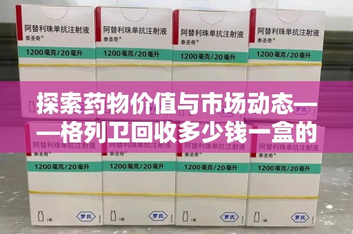 盐城探索药物价值与市场动态——格列卫回收多少钱一盒的全面解析