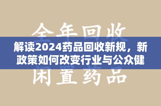 盐城解读2024药品回收新规，新政策如何改变行业与公众健康