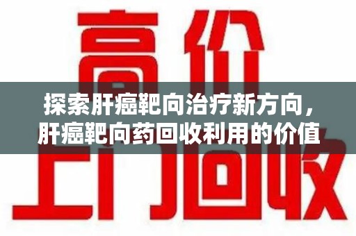 盐城探索肝癌靶向治疗新方向，肝癌靶向药回收利用的价值与未来