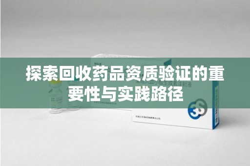 盐城探索回收药品资质验证的重要性与实践路径