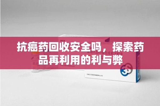 盐城抗癌药回收安全吗，探索药品再利用的利与弊