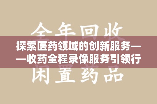 盐城探索医药领域的创新服务——收药全程录像服务引领行业新趋势