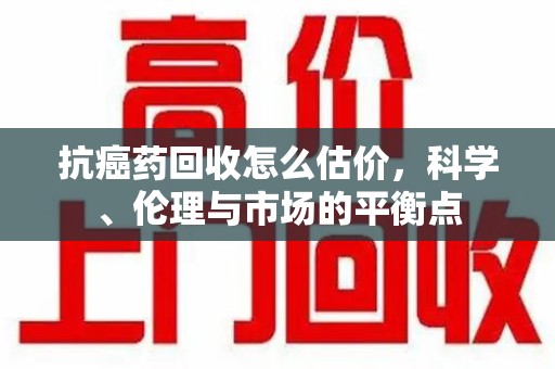 盐城抗癌药回收怎么估价，科学、伦理与市场的平衡点