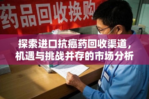 盐城探索进口抗癌药回收渠道，机遇与挑战并存的市场分析