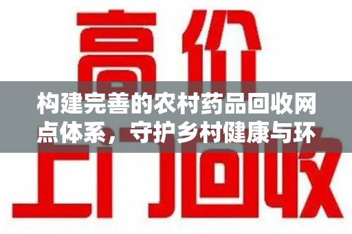 盐城构建完善的农村药品回收网点体系，守护乡村健康与环境