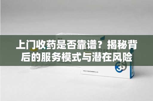 盐城上门收药是否靠谱？揭秘背后的服务模式与潜在风险