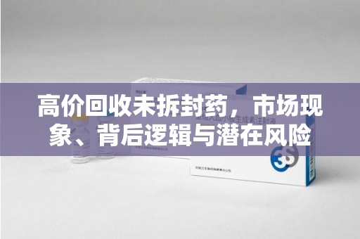 盐城高价回收未拆封药，市场现象、背后逻辑与潜在风险